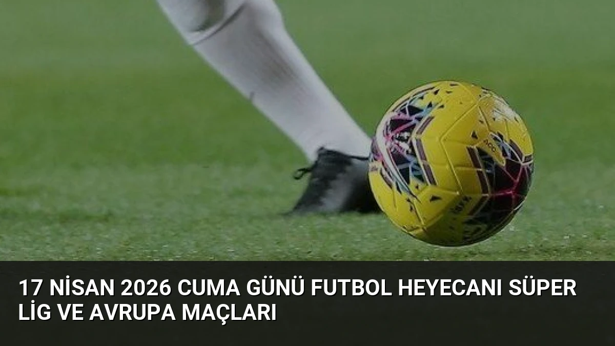 17 Nisan 2026 Cuma Günü Futbol Heyecanı Süper Lig ve Avrupa Maçları