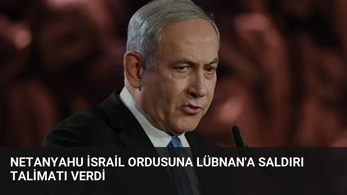 Netanyahu İsrail Ordusuna Lübnan’a Saldırı Talimatı Verdi