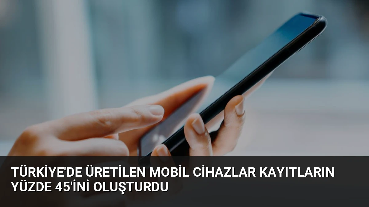 Türkiye’de Üretilen Mobil Cihazlar Kayıtların Yüzde 45’ini Oluşturdu