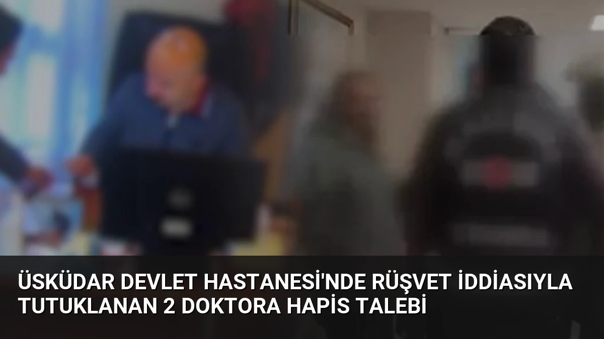 Üsküdar Devlet Hastanesi’nde rüşvet iddiasıyla tutuklanan 2 doktora hapis talebi