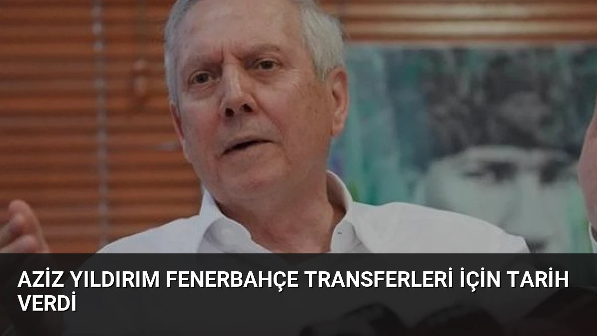 Aziz Yıldırım Fenerbahçe Transferleri İçin Tarih Verdi