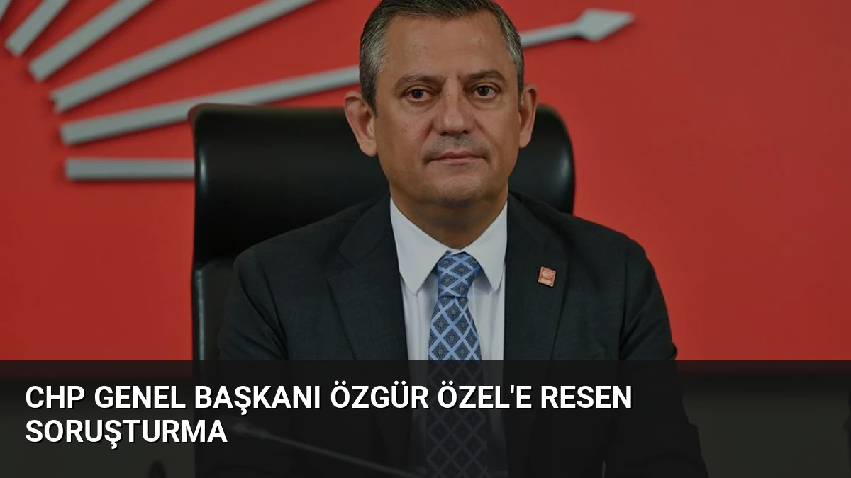 CHP Genel Başkanı Özgür Özel’e Resen Soruşturma