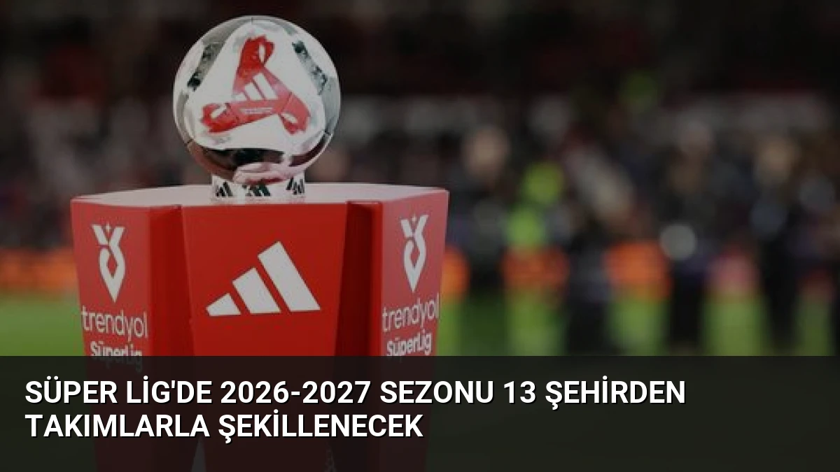 Süper Lig’de 2026-2027 Sezonu 13 Şehirden Takımlarla Şekillenecek