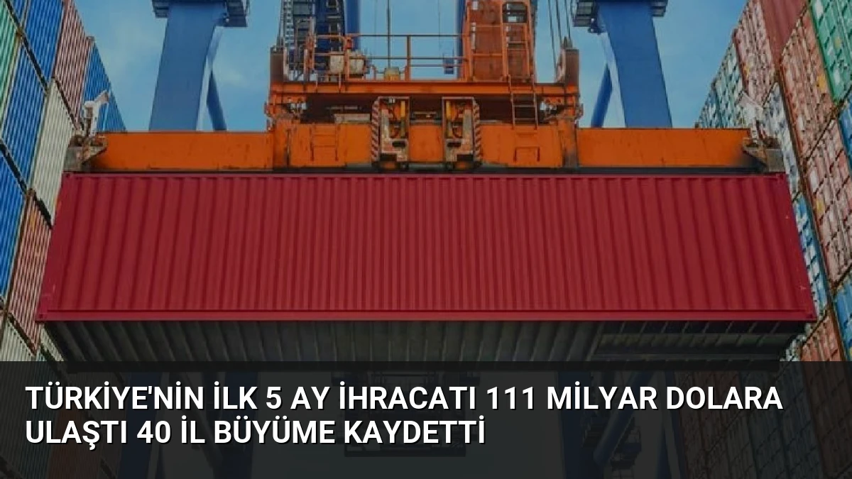 Türkiye’nin İlk 5 Ay İhracatı 111 Milyar Dolara Ulaştı 40 İl Büyüme Kaydetti