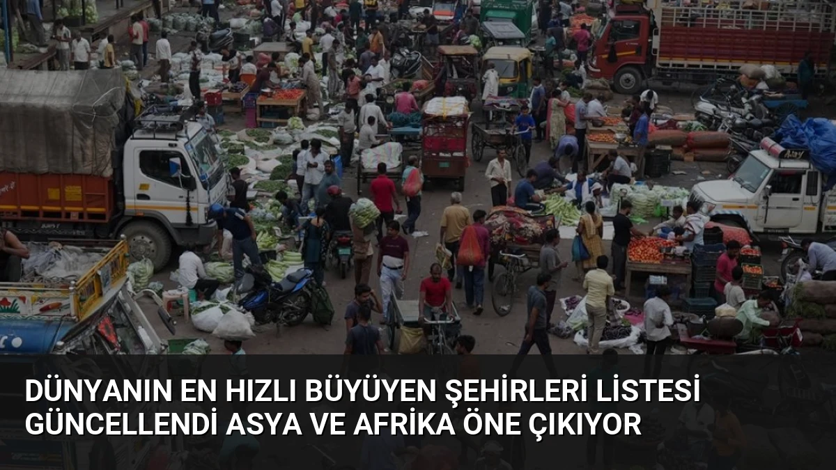Dünyanın En Hızlı Büyüyen Şehirleri Listesi Güncellendi Asya ve Afrika Öne Çıkıyor
