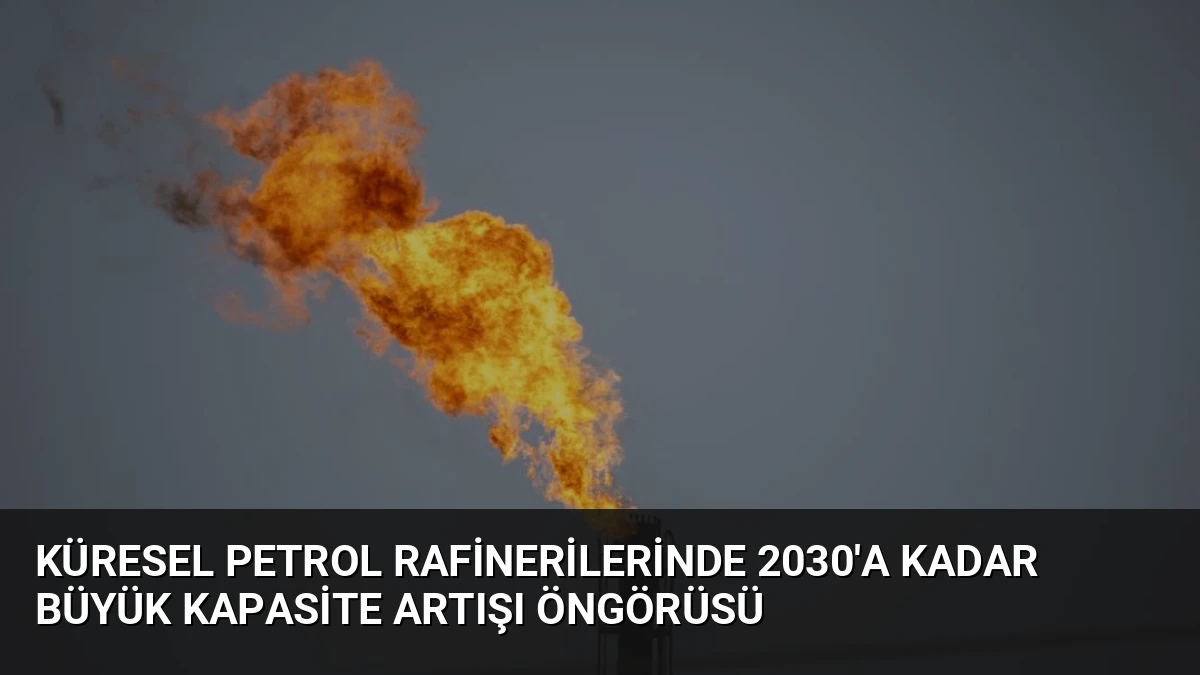 Küresel Petrol Rafinerilerinde 2030’a Kadar Büyük Kapasite Artışı Öngörüsü