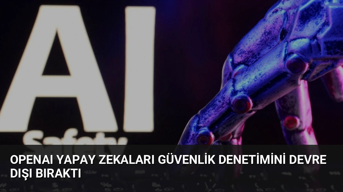 OpenAI Yapay Zekaları Güvenlik Denetimini Devre Dışı Bıraktı